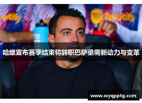 哈维宣布赛季结束将辞职巴萨亟需新动力与变革
