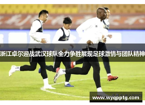 浙江卓尔迎战武汉球队全力争胜展现足球激情与团队精神