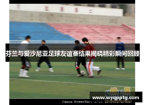 芬兰与爱沙尼亚足球友谊赛结果揭晓精彩瞬间回顾